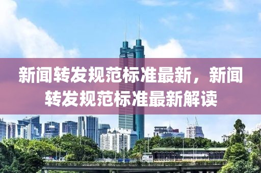 新聞轉(zhuǎn)發(fā)規(guī)范標準最新，新聞轉(zhuǎn)發(fā)規(guī)范標準最新解讀