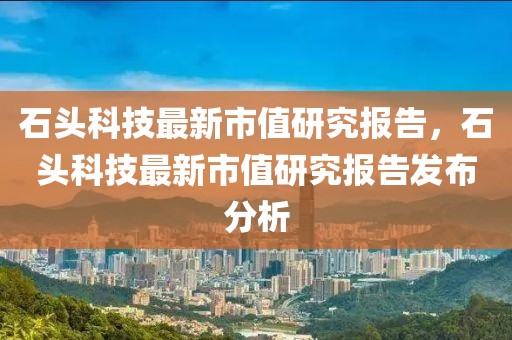 石頭科技最新市值研究報告，石頭科技最新市值研究報告發(fā)布分析