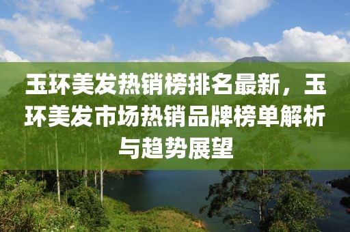 玉環(huán)美發(fā)熱銷榜排名最新，玉環(huán)美發(fā)市場熱銷品牌榜單解析與趨勢展望