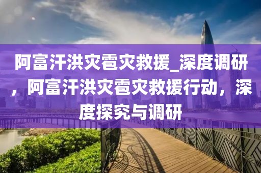 阿富汗洪災(zāi)雹災(zāi)救援_深度調(diào)研，阿富汗洪災(zāi)雹災(zāi)救援行動(dòng)，深度探究與調(diào)研