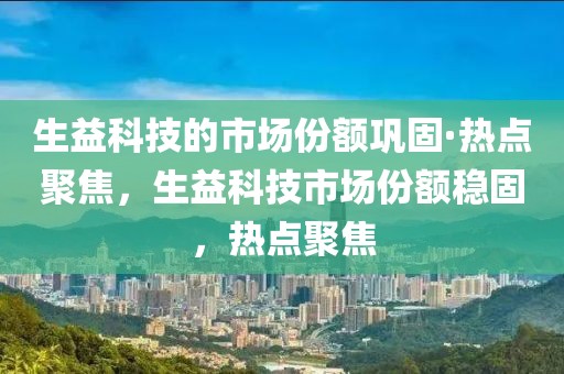 生益科技的市場份額鞏固·熱點聚焦，生益科技市場份額穩(wěn)固，熱點聚焦