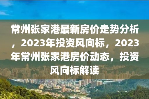 常州張家港最新房?jī)r(jià)走勢(shì)分析，2023年投資風(fēng)向標(biāo)，2023年常州張家港房?jī)r(jià)動(dòng)態(tài)，投資風(fēng)向標(biāo)解讀