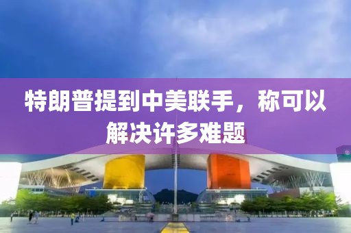 特朗普提到中美聯(lián)手，稱可以解決許多難題
