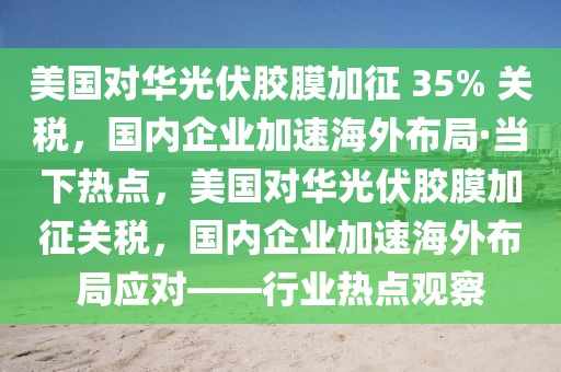 美國(guó)對(duì)華光伏膠膜加征 35% 關(guān)稅，國(guó)內(nèi)企業(yè)加速海外布局·當(dāng)下熱點(diǎn)，美國(guó)對(duì)華光伏膠膜加征關(guān)稅，國(guó)內(nèi)企業(yè)加速海外布局應(yīng)對(duì)——行業(yè)熱點(diǎn)觀察