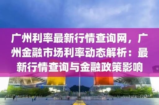 廣州利率最新行情查詢網(wǎng)，廣州金融市場利率動態(tài)解析：最新行情查詢與金融政策影響