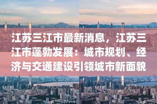 江蘇三江市最新消息，江蘇三江市蓬勃發(fā)展：城市規(guī)劃、經(jīng)濟與交通建設(shè)引領(lǐng)城市新面貌