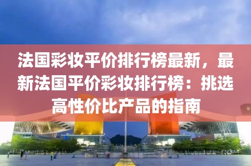 法國彩妝平價(jià)排行榜最新，最新法國平價(jià)彩妝排行榜：挑選高性價(jià)比產(chǎn)品的指南