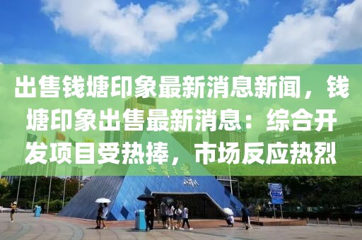 出售錢塘印象最新消息新聞，錢塘印象出售最新消息：綜合開發(fā)項目受熱捧，市場反應熱烈