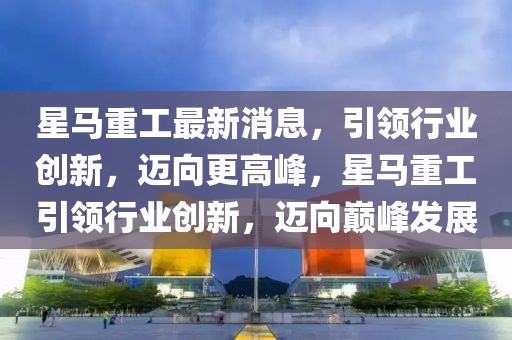 星馬重工最新消息，引領(lǐng)行業(yè)創(chuàng)新，邁向更高峰，星馬重工引領(lǐng)行業(yè)創(chuàng)新，邁向巔峰發(fā)展