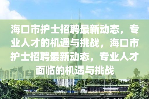 海口市護(hù)士招聘最新動態(tài)，專業(yè)人才的機(jī)遇與挑戰(zhàn)，?？谑凶o(hù)士招聘最新動態(tài)，專業(yè)人才面臨的機(jī)遇與挑戰(zhàn)