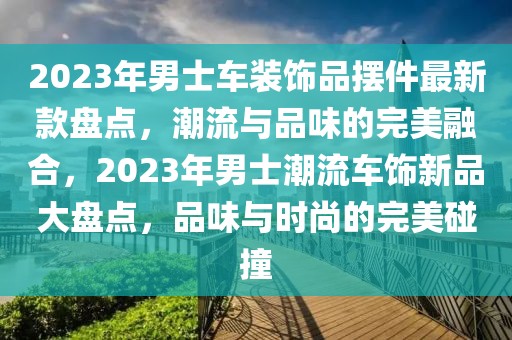 2023年男士車裝飾品擺件最新款盤點，潮流與品味的完美融合，2023年男士潮流車飾新品大盤點，品味與時尚的完美碰撞