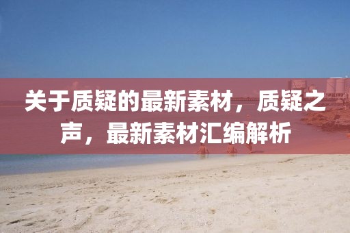 關(guān)于質(zhì)疑的最新素材，質(zhì)疑之聲，最新素材匯編解析