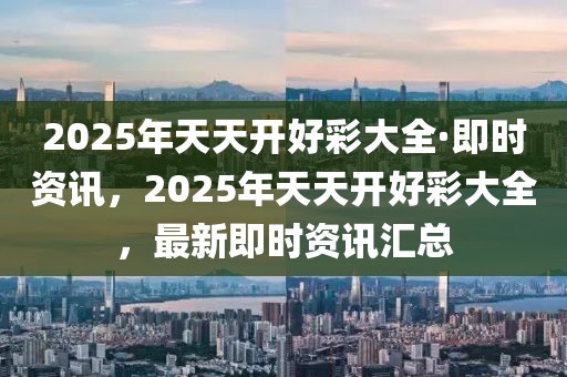 2025年天天開好彩大全·即時資訊，2025年天天開好彩大全，最新即時資訊匯總