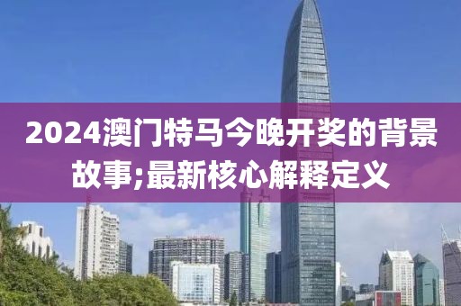 2024澳門特馬今晚開獎的背景故事;最新核心解釋定義