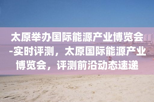太原舉辦國際能源產(chǎn)業(yè)博覽會(huì)-實(shí)時(shí)評測，太原國際能源產(chǎn)業(yè)博覽會(huì)，評測前沿動(dòng)態(tài)速遞