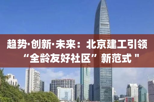 趨勢(shì)·創(chuàng)新·未來(lái)：北京建工引領(lǐng)“全齡友好社區(qū)”新范式＂
