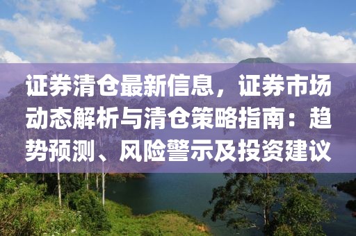 證券清倉最新信息，證券市場動態(tài)解析與清倉策略指南：趨勢預測、風險警示及投資建議