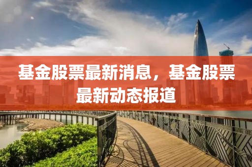 基金股票最新消息，基金股票最新動態(tài)報道