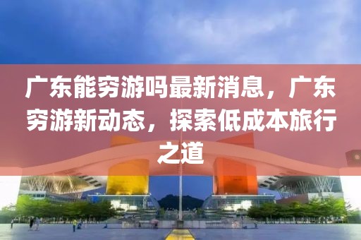 廣東能窮游嗎最新消息，廣東窮游新動態(tài)，探索低成本旅行之道
