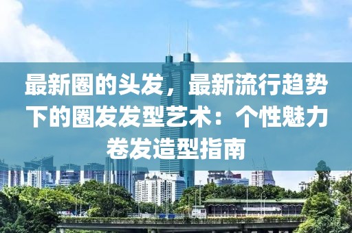 最新圈的頭發(fā)，最新流行趨勢下的圈發(fā)發(fā)型藝術(shù)：個性魅力卷發(fā)造型指南