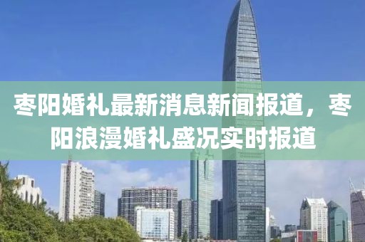 棗陽婚禮最新消息新聞報道，棗陽浪漫婚禮盛況實時報道