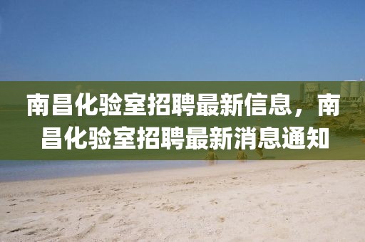南昌化驗室招聘最新信息，南昌化驗室招聘最新消息通知