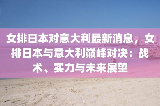 女排日本對意大利最新消息，女排日本與意大利巔峰對決：戰(zhàn)術、實力與未來展望