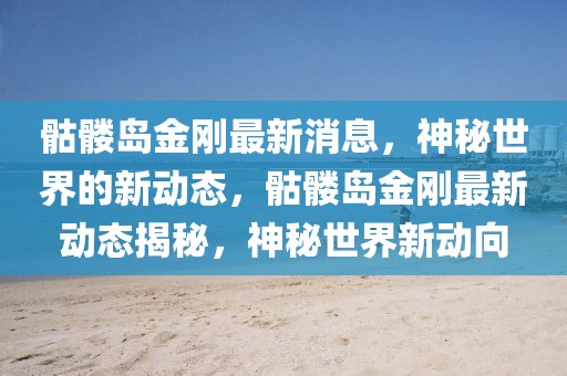 骷髏島金剛最新消息，神秘世界的新動態(tài)，骷髏島金剛最新動態(tài)揭秘，神秘世界新動向