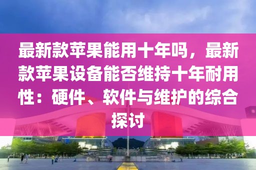 最新款蘋果能用十年嗎，最新款蘋果設(shè)備能否維持十年耐用性：硬件、軟件與維護(hù)的綜合探討
