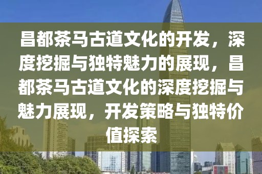 昌都茶馬古道文化的開(kāi)發(fā)，深度挖掘與獨(dú)特魅力的展現(xiàn)，昌都茶馬古道文化的深度挖掘與魅力展現(xiàn)，開(kāi)發(fā)策略與獨(dú)特價(jià)值探索