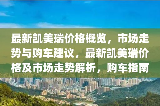 最新凱美瑞價格概覽，市場走勢與購車建議，最新凱美瑞價格及市場走勢解析，購車指南