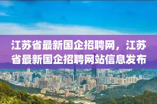 江蘇省最新國(guó)企招聘網(wǎng)，江蘇省最新國(guó)企招聘網(wǎng)站信息發(fā)布