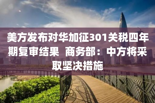 美方發(fā)布對華加征301關(guān)稅四年期復(fù)審結(jié)果  商務(wù)部：中方將采取堅決措施