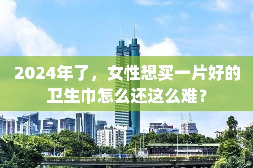 2024年了，女性想買一片好的衛(wèi)生巾怎么還這么難？