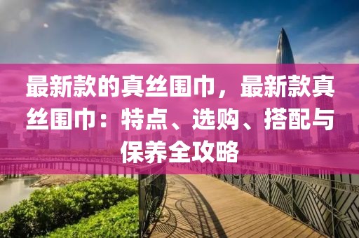 最新款的真絲圍巾，最新款真絲圍巾：特點(diǎn)、選購、搭配與保養(yǎng)全攻略
