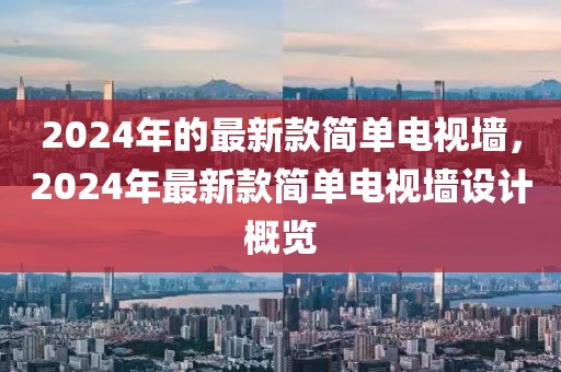 2024年的最新款簡單電視墻，2024年最新款簡單電視墻設(shè)計(jì)概覽