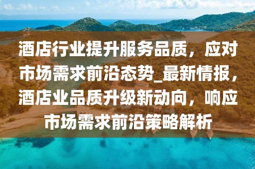酒店行業(yè)提升服務(wù)品質(zhì)，應(yīng)對市場需求前沿態(tài)勢_最新情報，酒店業(yè)品質(zhì)升級新動向，響應(yīng)市場需求前沿策略解析