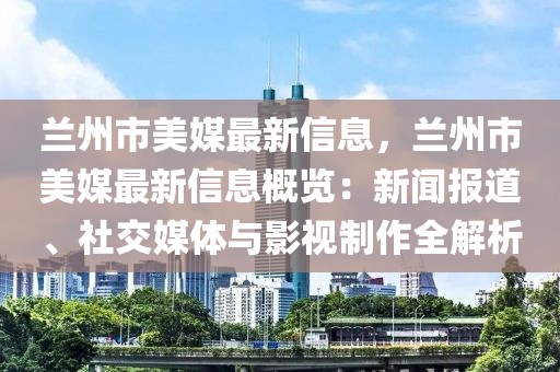 蘭州市美媒最新信息，蘭州市美媒最新信息概覽：新聞報道、社交媒體與影視制作全解析