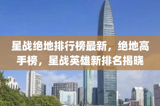 星戰(zhàn)絕地排行榜最新，絕地高手榜，星戰(zhàn)英雄新排名揭曉