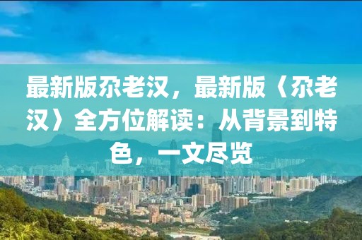 最新版尕老漢，最新版〈尕老漢〉全方位解讀：從背景到特色，一文盡覽