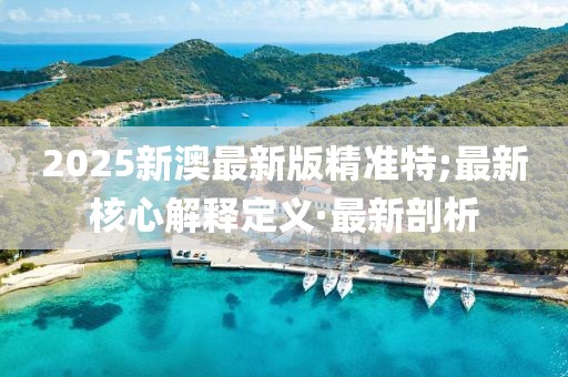 2025新澳最新版精準(zhǔn)特;最新核心解釋定義·最新剖析