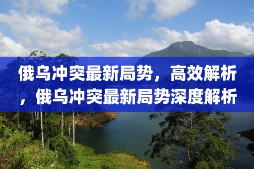 俄烏沖突最新局勢(shì)，高效解析，俄烏沖突最新局勢(shì)深度解析