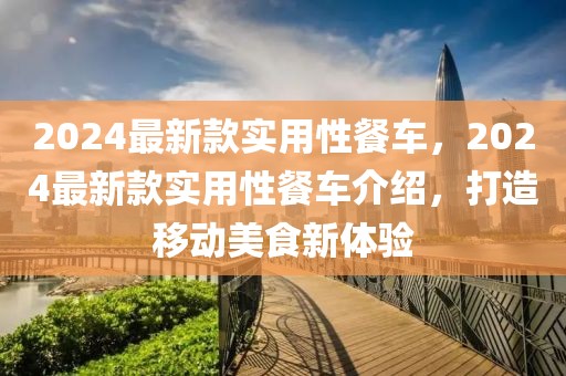 2024最新款實用性餐車，2024最新款實用性餐車介紹，打造移動美食新體驗
