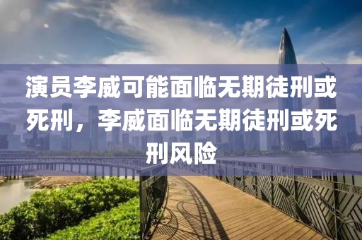演員李威可能面臨無期徒刑或死刑，李威面臨無期徒刑或死刑風(fēng)險