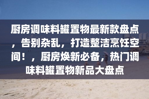 廚房調(diào)味料罐置物最新款盤點(diǎn)，告別雜亂，打造整潔烹飪空間！，廚房煥新必備，熱門調(diào)味料罐置物新品大盤點(diǎn)
