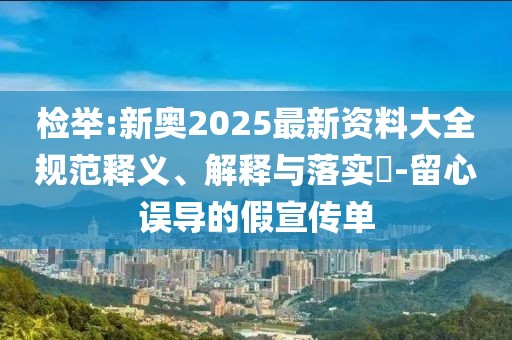 檢舉:新奧2025最新資料大全規(guī)范釋義、解釋與落實?-留心誤導(dǎo)的假宣傳單