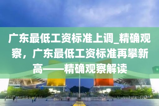 廣東最低工資標(biāo)準(zhǔn)上調(diào)_精確觀察，廣東最低工資標(biāo)準(zhǔn)再攀新高——精確觀察解讀