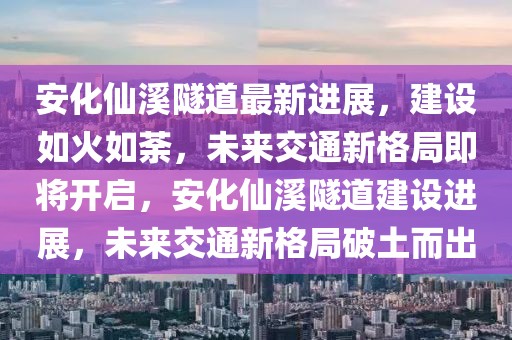 安化仙溪隧道最新進展，建設如火如荼，未來交通新格局即將開啟，安化仙溪隧道建設進展，未來交通新格局破土而出