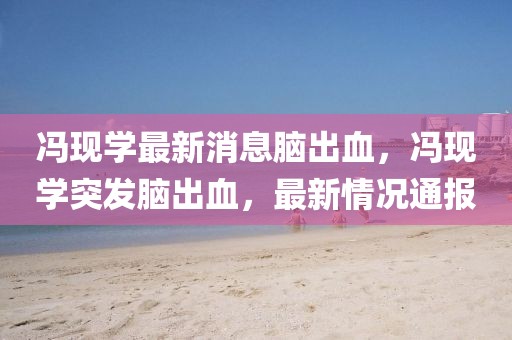 馮現(xiàn)學(xué)最新消息腦出血，馮現(xiàn)學(xué)突發(fā)腦出血，最新情況通報(bào)