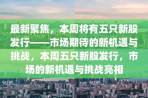 最新聚焦，本周將有五只新股發(fā)行——市場(chǎng)期待的新機(jī)遇與挑戰(zhàn)，本周五只新股發(fā)行，市場(chǎng)的新機(jī)遇與挑戰(zhàn)亮相